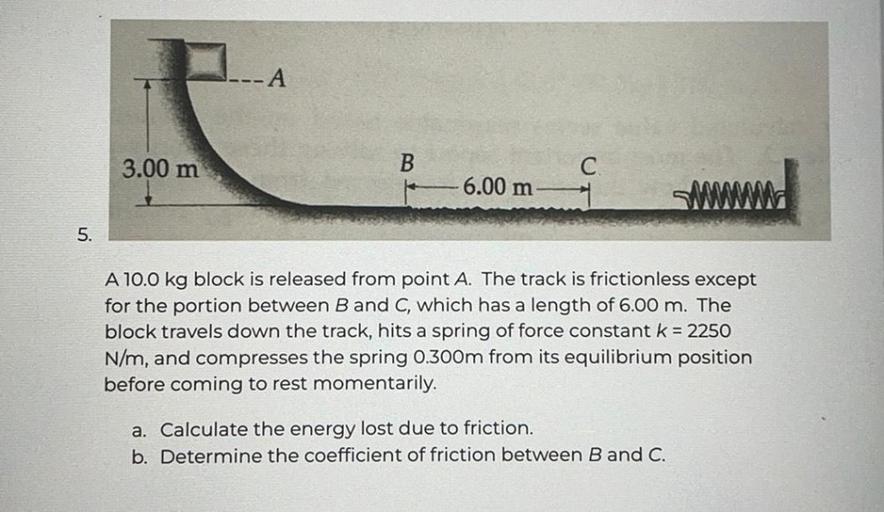 -A
3.00 m
B
C
6.00 m
SMMM
5.
A 10.0 kg block is released from point A. The track is frictionless except
for the portion between B and C, which has a length of 6.00 m. The
block travels down the track, hits a spring of force constant k = 2250
N/m, and compresses the spring 0.300m from its equilibrium position
before coming to rest momentarily.
a. Calculate the energy lost due to friction.
b. Determine the coefficient of friction between B and C.
