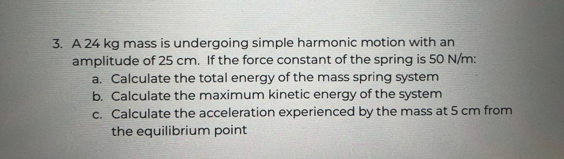 3. A 24 kg mass is undergoing simple harmonic motion with an
amplitude of 25 cm. If the force constant of the spring is 50 N/m:
a. Calculate the total energy of the mass spring system
b. Calculate the maximum kinetic energy of the system
C. Calculate the acceleration experienced by the mass at 5 cm from
the equilibrium point