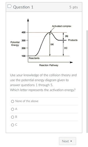 Question 1
5 pts
Activated complex
400
(b)
Products
300
Potential
Energy
(a)
200
(c)
100
Reactants
Reaction Pathway
Use your knowledge of the collision theory and
use the potential energy diagram given to
answer questions 1 through 5.
Which letter represents the activation energy?
O None of the above
OA
OB
OC
Next →