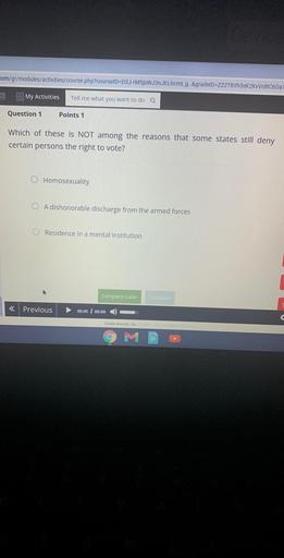 com/gr/modules/activities/course.php?courselD=D3J-FM5jsWJ3nJELhcml_g..&gradeID=222T8Yh3eK2kVVOBC60a
My Activities
Tell me what you want to do a
Question 1
Points 1
Which of these is JOT among the reasons that some states still deny
certain persons the right to vote?
Homosexuality
A dishonorable discharge from the armed forces
Residence in a mental institution
Complete Later
<
Previous
00:00 00:00
Grade Results, Inc.
A Rights Reserved