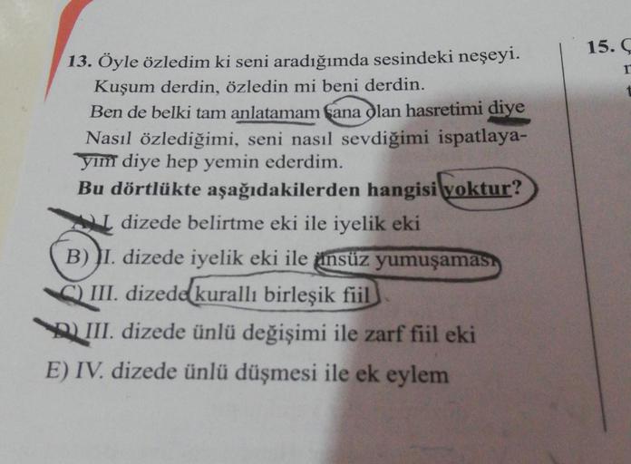 15. Ç
13. Öyle özledim ki seni aradığımda sesindeki neşeyi.
Kuşum derdin, özledin mi beni derdin.
Ben de belki tam anlatamam fana olan hasretimi diye
Nasıl özlediğimi, seni nasıl sevdiğimi ispatlaya-
yim diye hep yemin ederdim.
Bu dörtlükte aşağıdakilerden