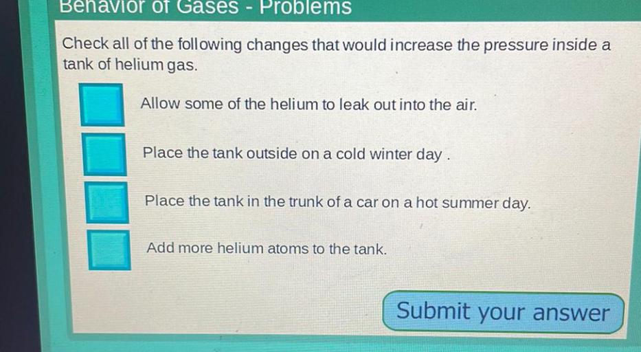 Behavior of Gases - Problems
Check all of the following changes that would increase the pressure inside a
tank of helium gas.
Allow some of the helium to leak out into the air.
Place the tank outside on a cold winter day.
Place the tank in the trunk of a car on a hot summer day.
Add more helium atoms to the tank.
Submit your answer