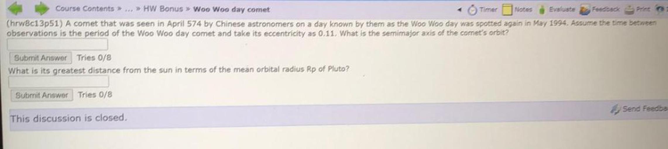 Course Contents>... >> HW Bonus » Woo Woo day comet
Timer Notes Evuste Feedback Print
(hrw8c13p51) A comet that was seen in April 574 by Chinese astronomers on a day known by them as the Woo Woo day was spotted again in May 1994. Assume the time between
observations is the period of the Woo Woo day comet and take its eccentricity as 0.11. What is the semimajor axis of the comet's oroit?
Submit Answer Tries 0/8
What is its greatest distance from the sun in terms of the mean orbital radius Rp of Pluto?
Submit Answer Tries 0/8
Send Feedba
This discussion is closed,