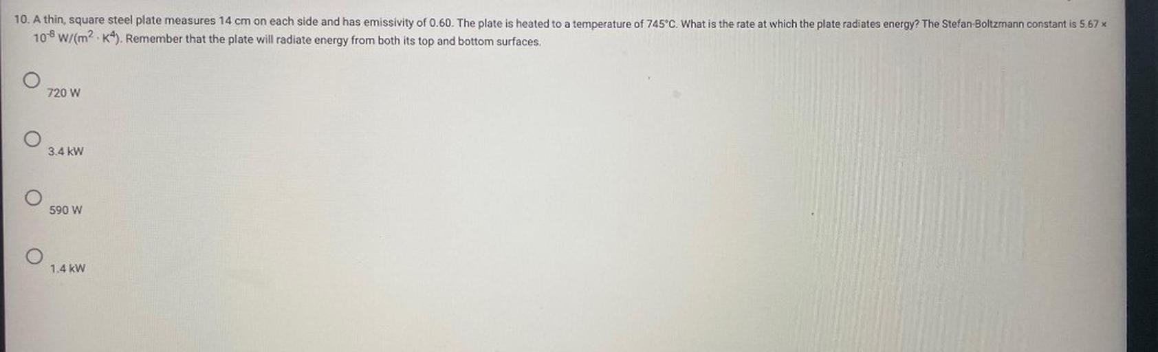 10. A thin, square steel plate measures 14 cm on each side and has emissivity of 0.60. The plate is heated to a temperature of 745°C. What is the rate at which the plate radiates energy? The Stefan-Boltzmann constant is 5.67%
10-8 W/(m2. K4). Remember that the plate will radiate energy from both its top and bottom surfaces.
720 W
3.4 kW
590 W
O
1.4 kW