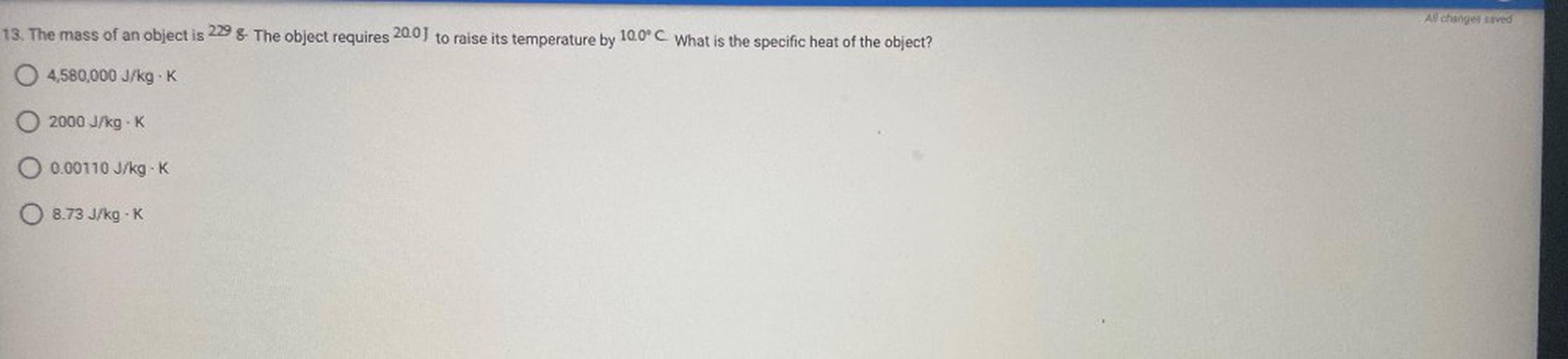 All changes saved
13. The mass of an object is 229 8. The object requires 20.0J to raise its temperature by 10.0°C. What is the specific heat of the object?
O 4,580,000 J/kg.K
0 2000 J/kg.
O 0.00110 J/kg.K
O 8.73 J/kg-K
J.