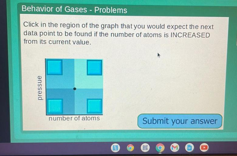 Behavior of Gases - Problems
Click in the region of the graph that you would expect the next
data point to be found if the number of atoms is INCREASED
from its current value.
pressue
number of atoms
Submit your answer
f
11