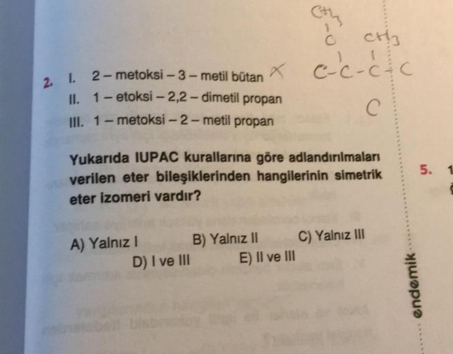 C
cthy
Ć
e-c-c-c
C
2. 1. 2-metoksi-3-metil bütan
x
-C
II. 1-etoksi - 2,2-dimetil propan
III. 1 - metoksi-2-metil propan
C
5. 1
Yukarıda IUPAC kurallarına göre adlandırılmaları
verilen eter bileşiklerinden hangilerinin simetrik
eter izomeri vardır?
A) Yalnı