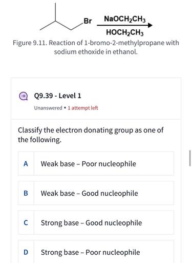 Br NaOCH2CH3
HOCH2CH3
Figure 9.11. Reaction of 1-bromo-2-methylpropane with
sodium ethoxide in ethanol.
Q9.39 - Level 1
-
Unanswered • 1 attempt left
Classify the electron donating group as one of
the following
A
Weak base - Poor nucleophile
B
Weak base - Good nucleophile
C
Strong base - Good nucleophile
D Strong base - Poor nucleophile
-