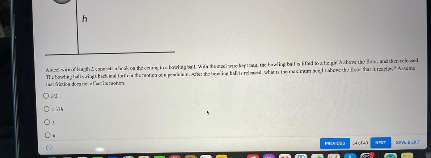h
A steel wire of length L connects a hook on the ceiling to a bowling ball, With the steel wire kept taut, the bowling ball is lifted to a height h above the floor, and then released.
The bowling ball swings back and forth in the motion of a pendulum. After the bowling ball is released, what is the maximum height above the floor that it reaches? Assume
that friction does not affect its motion.
O h/2
O 1.33h
OL
On
PREVIOUS
34 of 40
NEXT
SAVE & EXIT