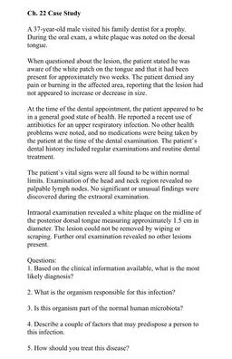 Ch. 22 Case Study
A 37-year-old male visited his family dentist for a prophy.
During the oral exam, a white plaque was noted on the dorsal
tongue.
When questioned about the lesion, the patient stated he was
aware of the white patch on the tongue and that i