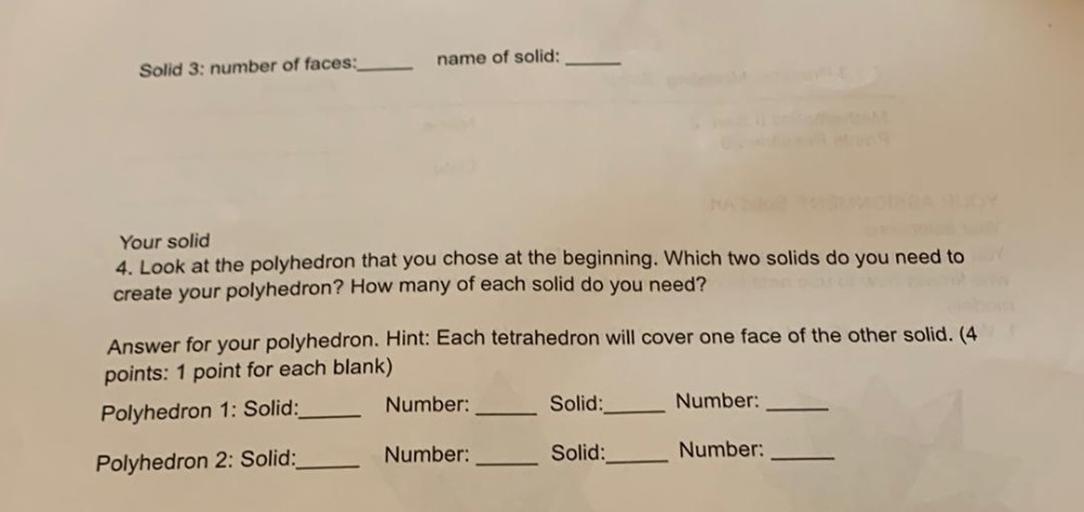 name of solid:
Solid 3: number of faces:
Your solid
4. Look at the polyhedron that you chose at the beginning. Which two solids do you need to
create your polyhedron? How many of each solid do you need?
Answer for your polyhedron. Hint: Each tetrahedron will cover one face of the other solid. (4
points: 1 point for each blank)
Polyhedron 1: Solid:
Number: Solid: Number:
Number:
Solid:
Number:
Polyhedron 2: Solid: