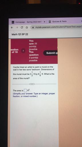 D21 Homepage - Spring 2022 MAT X
Quizzes & Tests
>
& Co
mylab.pearson.com/Student/PlayerTest.aspx
Math 121 SP 22
estion
of 16
>
This
quiz: 25
point(s)
possible
This
question:
2 point(s)
possible
Submit q
Cecilia hired an artist to paint a mural on the
wall in her two sons' bedroom. Dimensions of
1
1
the mural must be 3-
2
ft by 6 = ft. What is the
6
area of the mural?
The area is
ft?
(Simplify your answer. Type an integer, proper
fraction, or mixed number.)