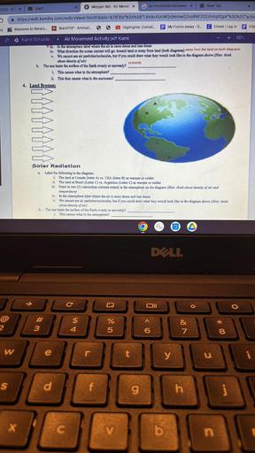 K Morgan Bell - Air Moven x
Gair molecules movemer x
New Tab
X
5/22.4/2 X
Login
https://web.kamihq.com/web/viewer.html?state=%7B"ids"%3A%5B"14mkrAUCWQcbkmwD2VplNR7CGAVIqOQpk"%5D%2C'actic
Brain POP - Animat..
s
Welcome to Renais...
Highlights: Cornell.
E My Funny essay - G.
C Clever Log in
E POC
<S
►
Kami Schoolo Air Movement Activity.pdf. Kami
+ 90%
1. In the atmosphere mbel where the air is more dense and loss dense
iv. What direction the ocean current will go toward land or away from land (both diagrama) away from the land on both diagrams
v. Wo cannot see alr particles/molecules, but if you could draw what they would look like in the diagram above (Hint: think
about density of air)
unevenly
b. The sun heats the surface of the Earth evenly or unevenly?
i. This causes what in the atmosphere?
1. This then causes what in the sca/ocean?
4. Land Breezes:
Solar Radiation
Label the following in the diagram:
i. The land at Canada (letter A) vs. USA (letter B) as warmer or colder
ii. The land at Brazil (Letter C) vs. Argentina (Letter C) as warmer or colder
III. Draw in two (2) convection currents (wind) in the atmosphere on the diagram (Hint: think about density of air and
temperature)
iv. In the atmosphere label where the air is more dense and less dense
y. We cannot sec air particles/molecules, but if you could draw what they would look like in the diagram above (Hint: think
about density of air)
b. The sun heats the surface of the Earth evenly or unevenly?
i. This canses what in the atmosphere?
DLL
C
DI
o
$
U N
%
#
3
2
4
&
7
6
* 00
8
W
e
r
y
u
IL
JO
s
d
g
h
X
c
V
b
n