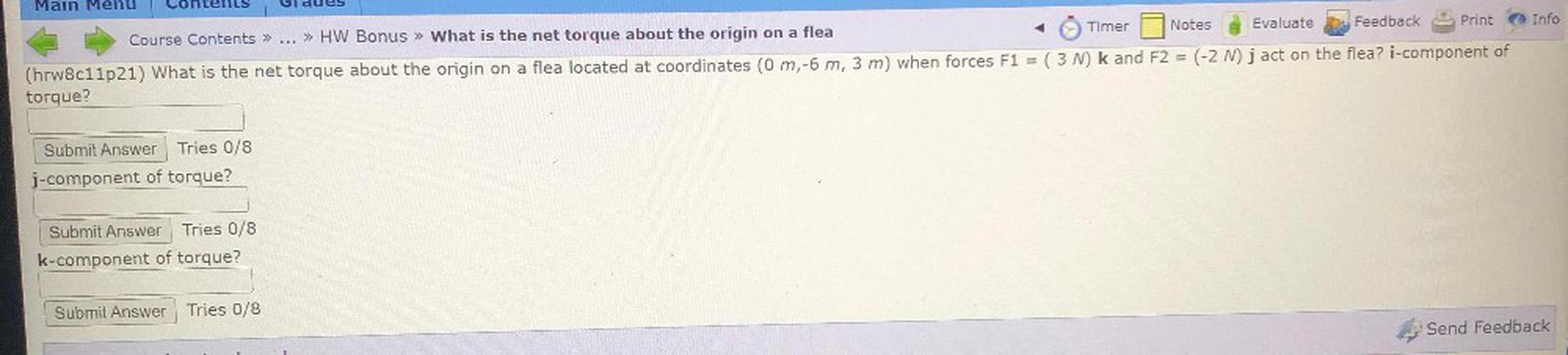 Main Menu
Timer
Notes
Evaluate
Feedback
Print
Info
Course Contents » ... » HW Bonus » What is the net torque about the origin on a flea
=
-
(hrw8c11p21) What is the net torque about the origin on a flea located at coordinates (0 m,-6 m, 3 m) when forces F1 = (3N) k and F2 = (-2 N) jact on the flea? i-component of
torque?
Submit Answer Tries 0/8
j-component of torque?
Submit Answer Tries 0/8
k-component of torque?
Submit Answer Tries 0/8
Send Feedback