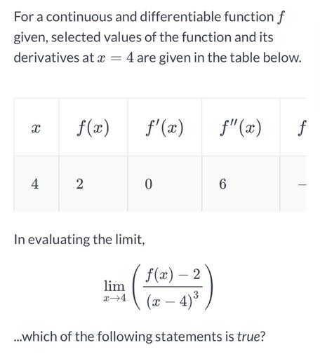 For a continuous and differentiable function f
given, selected values of the function and its
derivatives at x = 4 are given in the table below.
X
X
f(x)
f'(x)
C
f"(x)
f
4
2
0
6
In evaluating the limit,
lim
f(x) – 2
(x – 4)3
x +4
3
...which of the following statements is true?