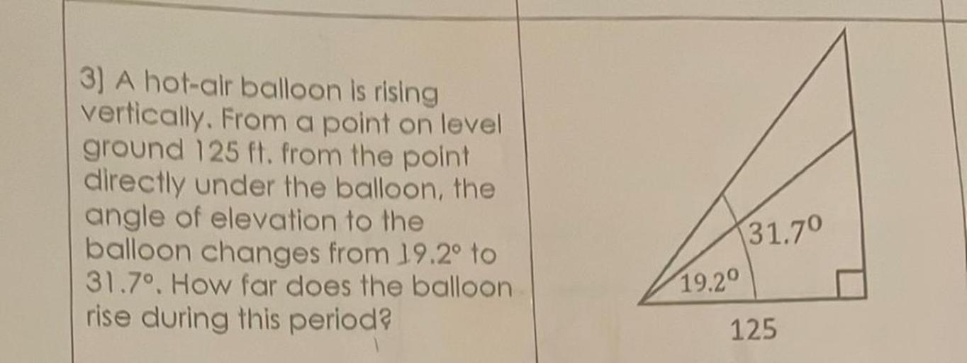 3) A hot-alr balloon is rising
vertically. From a point on level
ground 125 ft. from the point
directly under the balloon, the
angle of elevation to the
balloon changes from 19.2° to
31.7º. How far does the balloon
rise during this periods
31.7°
19.20
125