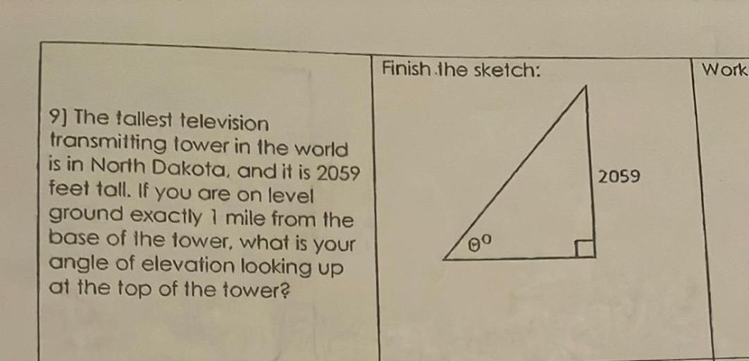 Finish the sketch:
Work
2059
9) The tallest television
transmitting tower in the world
is in North Dakota, and it is 2059
feet tall. If you are on level
ground exactly 1 mile from the
base of the tower, what is your
angle of elevation looking up
at the top of the tower?