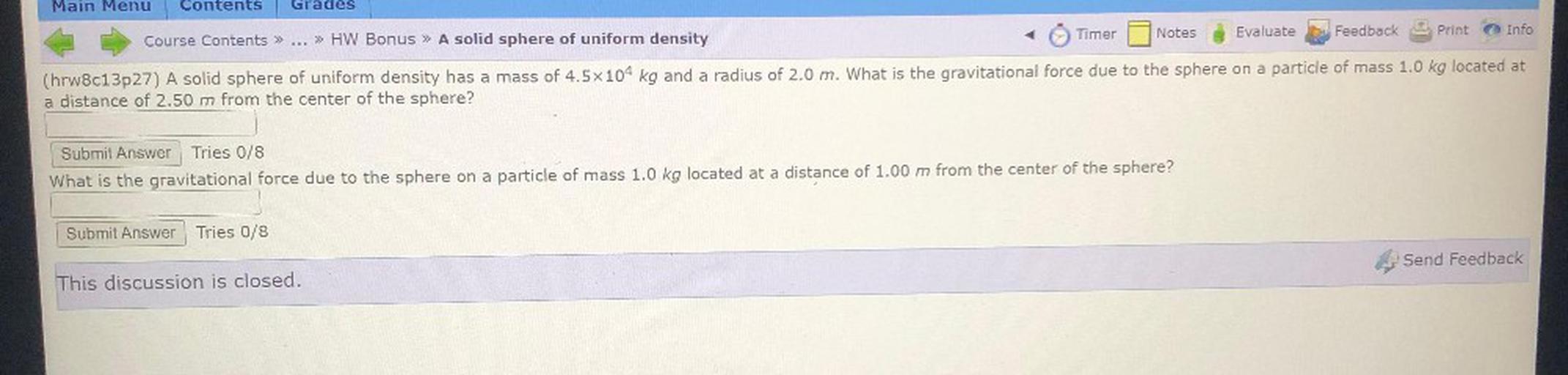 Main Menu
Contents
Grades
Timer
Evaluate
Notes
Feedback
Print
Course Contents >>
Info
» HW Bonus » A solid sphere of uniform density
(hrw8c13p27) A solid sphere of uniform density has a mass of 4.5x104 kg and a radius of 2.0 m. What is the gravitational force due to the sphere on a particle of mass 1.0 kg located at
a distance of 2.50 m from the center of the sphere?
Submit Answer Tries 0/8
What is the gravitational force due to the sphere on a particle of mass 1.0 kg located at a distance of 1.00 m from the center of the sphere?
Submit Answer Tries 0/8
Send Feedback
This discussion is closed.