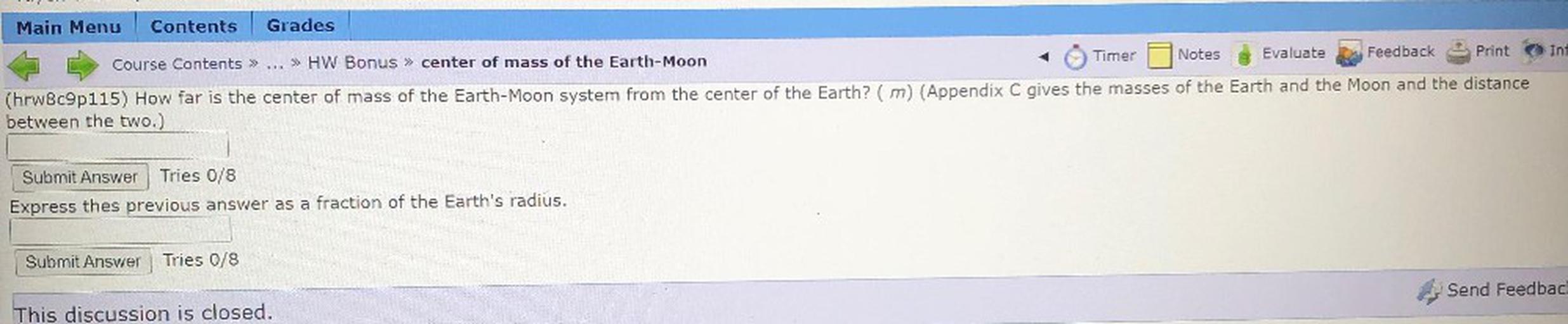 Inf
Main Menu Contents Grades
Timer Notes
>> HW Bonus » center of mass of the Earth-Moon
Evaluate Feedback Print
Course Contents >>
(hrw8c9p115) How far is the center of mass of the Earth-Moon system from the center of the Earth? (m) (Appendix C gives the masses of the Earth and the Moon and the distance
between the two.)
Submit Answer Tries 0/8
Express thes previous answer as a fraction of the Earth's radius.
Submit Answer
Tries 0/8
Send Feedback
This discussion is closed.
