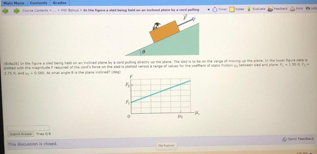 Main Menu
Contents
Grades
Timer
Notes
Evaluate
B Feedback
Print
Course Contents >> ... >> HW Bonus » In the figure a sled being held on an inclined plane by a cord pulling
Info
(8c6p26) In the figure a sled being held on an inclined plane by a cord pulling directly up the plane. The sled is to be on the verge of moving up the plane. In the lower figure data is
plotted with the magnitude Frequired of the cord's force on the sled is plotted versus a range of values for the coeffient of static friction is between sled and plane. Fi = 1.50 N, F2 =
3.75 N, and H2 = 0.560. At what angle is the plane inclined? (deg)
F
F2
F
-Hs
0
Me
Submit Answer
Tries 0/8
Send Feedback
This discussion is closed.
File Explorer
9:45 PM