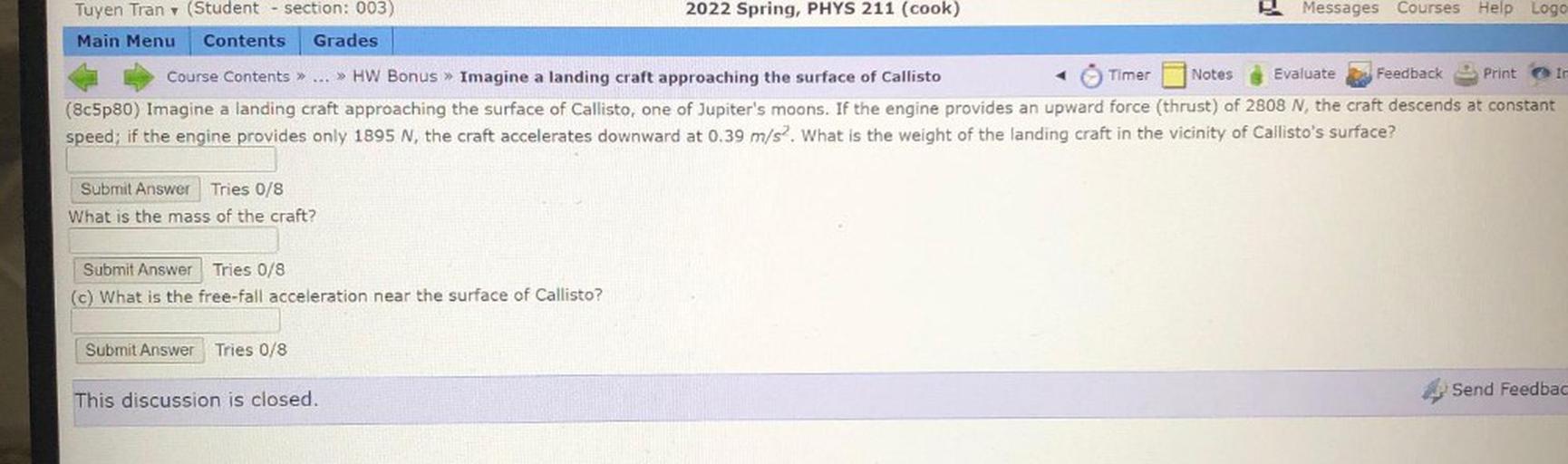 2022 Spring, PHYS 211 (cook)
Messages Courses Help Logo
Tuyen Tran (Student - section: 003)
Main Menu Contents Grades
Ir
Course Contents » ... » HW Bonus » Imagine a landing craft approaching the surface of Callisto
Timer Notes Evaluate Feedback Print
(8c5p80) Imagine a landing craft approaching the surface of Callisto, one of Jupiter's moons. If the engine provides an upward force (thrust) of 2808 N, the craft descends at constant
speed; if the engine provides only 1895 N, the craft accelerates downward at 0.39 m/s2. What is the weight of the landing craft in the vicinity of Callisto's surface?
Submit Answer Tries 0/8
What is the mass of the craft?
Submit Answer Tries 0/8
(c) What is the free-fall acceleration near the surface of Callisto?
Submit Answer
Tries 0/8
Send Feedbac
This discussion is closed.