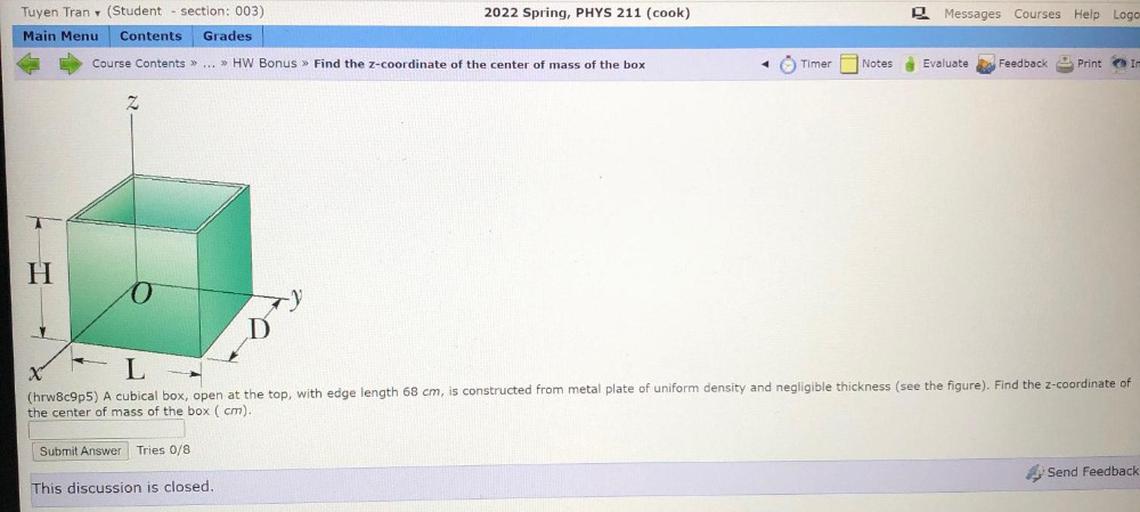 2022 Spring, PHYS 211 (cook)
Messages Courses Help Logo
Tuyen Tran (Student - section: 003)
Main Menu Contents Grades
Course Contents >> ... >> HW Bonus » Find the z-coordinate of the center of mass of the box
ÖTimer
Notes
Evaluate
Feedback
Print
In
Z
H
o
X
L
(hrw8c9p5) A cubical box, open at the top, with edge length 68 cm, is constructed from metal plate of uniform density and negligible thickness (see the figure). Find the z-coordinate of
the center of mass of the box ( cm).
Submit Answer Tries 0/8
Send Feedback
This discussion is closed.