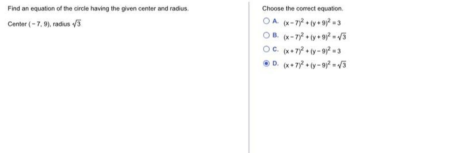 Find an equation of the circle having the given center and radius.
Center (-7, 9), radius 13
Choose the correct equation
OA. (x-7)2 + (y + 9)2 = 3
OB. (x-7)2 + (y + 9)2 = 3
OC. (*+7)2 + (-9)2 = 3
OD (+ 7) + (- 9)2 = 13