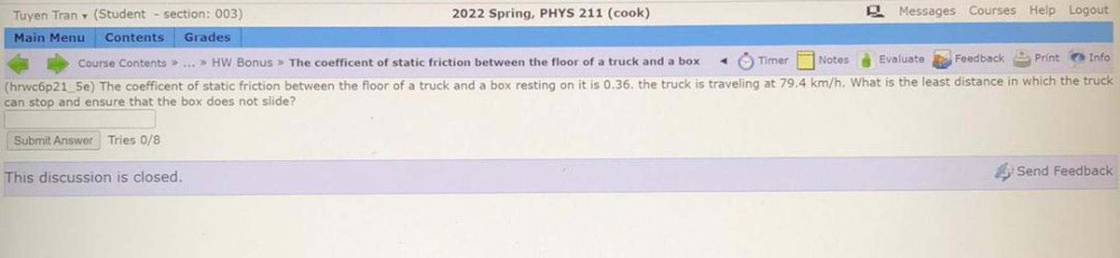 Tuyen Tran (Student section: 003)
2022 Spring, PHYS 211 (cook)
Messages Courses Help Logout
Main Menu Contents Grades
Course Contents »... >> HW Bonus > The coefficent of static friction between the floor of a truck and a box Timer Notes Evaluate Feedback Print Info
(hrwc6p21_5e) The coefficent of static friction between the floor of a truck and a box resting on it is 0.36. the truck is traveling at 79.4 km/h. What is the least distance in which the truck
can stop and ensure that the box does not slide?
Submit Answer Tries 0/8
This discussion is closed.
Send Feedback
