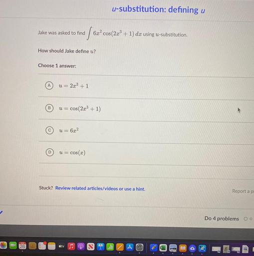 u-substitution: defining u
Jake was asked to find
vo
6x2 cos(2x + 1) dx using u-substitution.
How should Jake define u?
Choose 1 answer:
u= 2x3 + 1
B
u =
cos(2x3 + 1)
C
u= 6x2
u = cos(x)
=
Stuck? Review related articles/videos or use a hint.
Report a po
Do 4 problems Oo
26
sty
ill
X