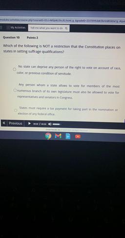 modules/activities/course.php?courselD=D3J-M5JsWJ3NJELhcml_g. &gradeID=722T8Yh3ek2kVVOBC60a1g..#que
My Activities
Tell me what you want to do Q
Question 10
Points 2
Which of the following is NOT a restriction that the Constitution places on
states in setti