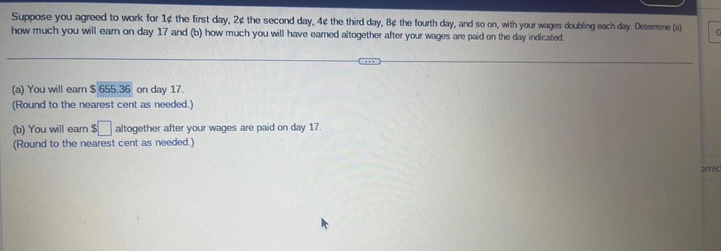 Suppose you agreed to work for 1¢ the first day, 2¢ the second day, 4¢ the third day, 8¢ the fourth day, and so on, with your wages doubling each day. Determine (a)
how much you will earn on day 17 and (b) how much you will have earned altogether after your wages are paid on the day indicated.
G
.
(a) You will earn $ 655.36 on day 17.
(Round to the nearest cent as needed.)
(b) You will earn $. altogether after your wages are paid on day 17.
(Round to the nearest cent as needed.)
brrec