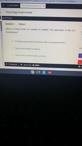 gl/modules/activities/course.php?courselD=D3J-M5sWJ3nJELhcml_g. &gradeID=Z22T8Yh3ek2kVVOBC60a1g..
My Activities
Tell me what you want to do a
Financing Government
Lesson Posttest
Question 1
Points 2
Which of these limits on taxation is implied, not expressed, in the U.S.
Constitution?
R
CC
The federal government cannot tax state or local governments.
Taxes are prohibited on exports.
Que
Taxes must be used for public purposes.
1
4
< Previous
00:00 00:00
*S
Grade Results, Inc. 2005.2022 All Rights Reserved