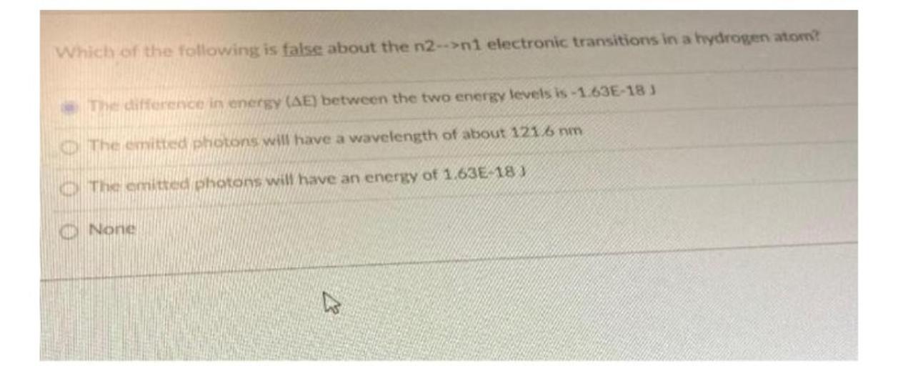 Which of the following is false about the n2-->n1 electronic transitions in a hydrogen atom?
The difference in energy (AE) between the two energy levels is -1.63E-18)
The emitted photons will have a wavelength of about 121 nm
The emitted photons will have an energy of 1.63€ 18%
None