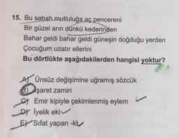 15. Bu sabah mutluluğa aç pencereni
Bir güzel arın dünkü kederinden
Bahar geldi bahar geldi güneşin doğduğu yerden
Çocuğum uzatır ellerini
Bu dörtlükte aşağıdakilerden hangisi yoktur?
AT Ünsüz değişimine uğramış sözcük
B) şaret zamiri
C) Emir kipiyle çekimlenmiş eylem
DY Iyelik eki
EY Sıfat yapan -kiv