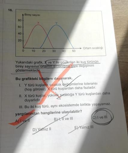 16.
Birey sayısı
80
X
60
40
20
Ortam sıcaklığı
0
10
20
30
40
50
Yukarıdaki grafik, K ve Y ile gösterilen iki kuş türünün
birey sayısının ortamın sıcaklığına göre değişimini
göstermektedir.
Bu grafikteki bilgilere dayanarak,
1. Y türü kuşların sıcaklık deği