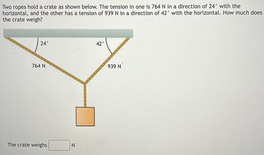Two ropes hold a crate as shown below. The tension in one is 764 N in a direction of 24° with the
horizontal, and the other has a tension of 939 N in a direction of 42° with the horizontal. How much does
the crate weigh?
24
42
764 N
939 N
The crate weighs
N