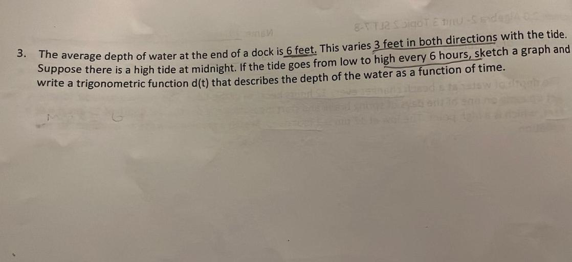as
a
8- TT1 Sigor EU-S and
3. The average depth of water at the end of a dock is 6 feet. This varies 3 feet in both directions with the tide.
Suppose there is a high tide at midnight. If the tide goes from low to high every 6 hours, sketch a graph and
write a trigonometric function d(t) that describes the depth of the water as a function of time.