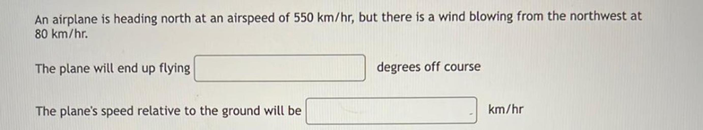 An airplane is heading north at an airspeed of 550 km/hr, but there is a wind blowing from the northwest at
80 km/hr.
The plane will end up flying
degrees off course
The plane's speed relative to the ground will be
km/hr