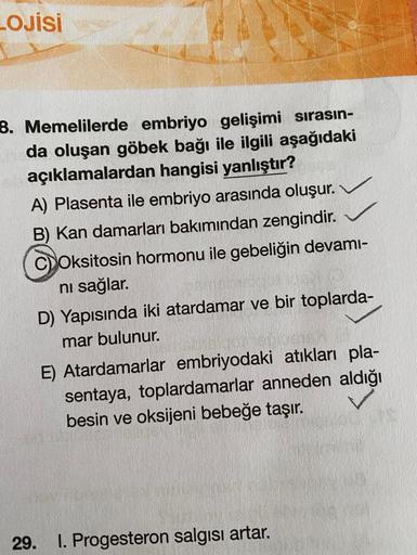 LOJİSİ
B. Memelilerde embriyo gelişimi sırasın-
da oluşan göbek bağı ile ilgili aşağıdaki
açıklamalardan hangisi yanlıştır?
A) Plasenta ile embriyo arasında oluşur.
B) Kan damarları bakımından zengindir.
C) Oksitosin hormonu ile gebeliğin devamı-
ni sağlar