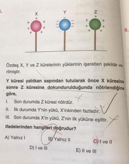 X
Y
N+
TIT
+ +
+
x
6.
Özdeş X, Y ve Z kürelerinin yüklerinin işaretleri şekilde ve-
rilmiştir.
Y küresi yalıtkan sapından tutularak önce X küresine
sonra Z küresine dokundurulduğunda nötrlendiğine
göre,
I. Son durumda Z küresi nötrdür.
II. İlk durumda Y'nin yükü, X'inkinden fazladır.
III. Son durumda X'in yükü, Z'nin ilk yüküne eşittir.
ifadelerinden hangileri doğrudur?
A) Yalnız!
BY Yalnız 11
C) I ve 11
D) I ve III
E) II ve III