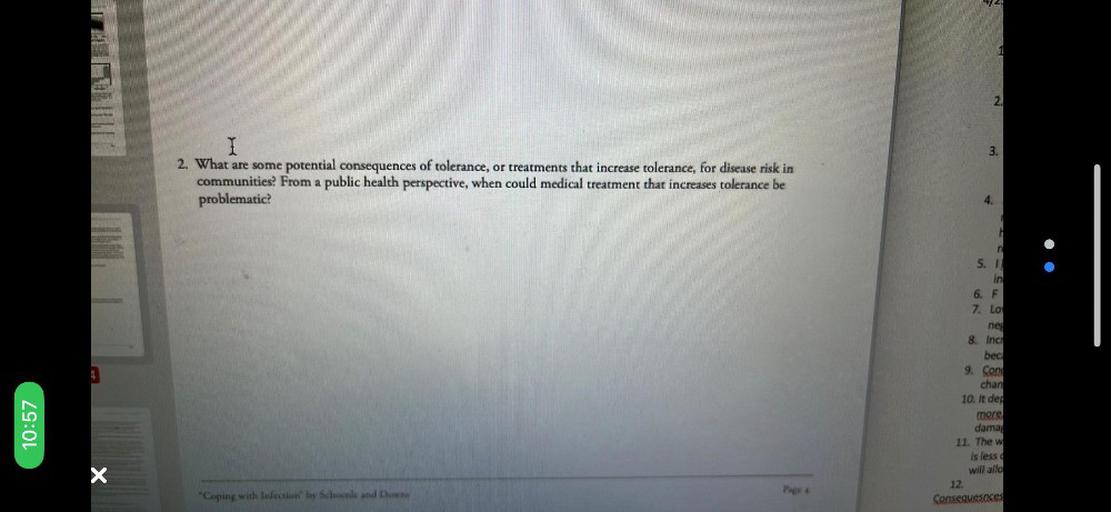 224
2.
3.
I
2. What are some potential consequences of tolerance, or treatments that increase tolerance, for disease risk in
communities? From a public health perspective, when could medical treatment that increases tolerance be
problematic
4.
r
5.1.
in
6. F
7. LO
ne
A
10:57
8. Inc
bec
9. Con
chan
10. It dep
more
dama
11. The w
is less
will allo
12
Consequesnces
X
"Coping with Infection by Schoenle and Down