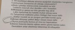 3. Dil özellikleri dikkate alınırsa aşağıdaki dizelerden hangisinin
Cumhuriyet Dönemine ait olduğu söylenebilir?
a)Şeb-i yeldâyı müneccimle muvakkid ne bilir
Leblerin mecruh olur dendân-ı sin-i buseden
B)Mübtela-yı gama sor kim geceler kaç sa'at
Lâlin öptürmek bu haletle muhal olmuş sana
C) Tahammül mülkünü yıktın Hülagü Han misin kafir
Sülfür inceldi ve en yorgun yerinden kırıldı ayna
D)Aman dünyayı yaktın ateş-i sûzan mısın kâfir
Ayna pusluydu bunca yıl nice sir taşımaktan
E)Senin hüsnün benim aşkım senin çevrin benim sabri
Demâdem artar eksilmez tükenmez bî-nihayettir