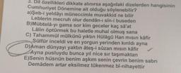 3. Dil özellikleri dikkate alınırsa aşağıdaki dizelerden hangisinin
Cumhuriyet Dönemine ait olduğu söylenebilir?
a)Şeb-i yeldâyı müneccimle muvakkid ne bilir
Leblerin mecruh olur dendân-ı sin-i buseden
B)Mübtela-yı gama sor kim geceler kaç sa'at
Lâlin öptürmek bu haletle muhal olmuş sana
C) Tahammül mülkünü yıktın Hülagü Han misin kafir
Sülfür inceldi ve en yorgun yerinden kırıldı ayna
D)Aman dünyayı yaktın ateş-i sûzan mısın kâfir
Ayna pusluydu bunca yıl nice sir taşımaktan
E)Senin hüsnün benim aşkım senin çevrin benim sabri
Demâdem artar eksilmez tükenmez bî-nihayettir
