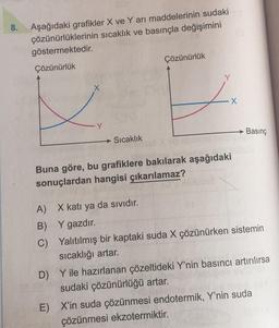 8.
Aşağıdaki grafikler X ve Yarı maddelerinin sudaki
çözünürlüklerinin sıcaklık ve basınçla değişimini
göstermektedir.
Çözünürlük
Çözünürlük
Y
X
X
Y
Basınç
→ Sıcaklık
Buna göre, bu grafiklere bakılarak aşağıdaki
sonuçlardan hangisi çıkarılamaz?
A) X katı ya da sıvıdır.
B) Y gazdır.
C) Yalıtılmış bir kaptaki suda X çözünürken sistemin
sıcaklığı artar.
D) Y ile hazırlanan çözeltideki Y'nin basıncı artırılırsa
sudaki çözünürlüğü artar.
E) X'in suda çözünmesi endotermik, Y'nin suda
çözünmesi ekzotermiktir.
