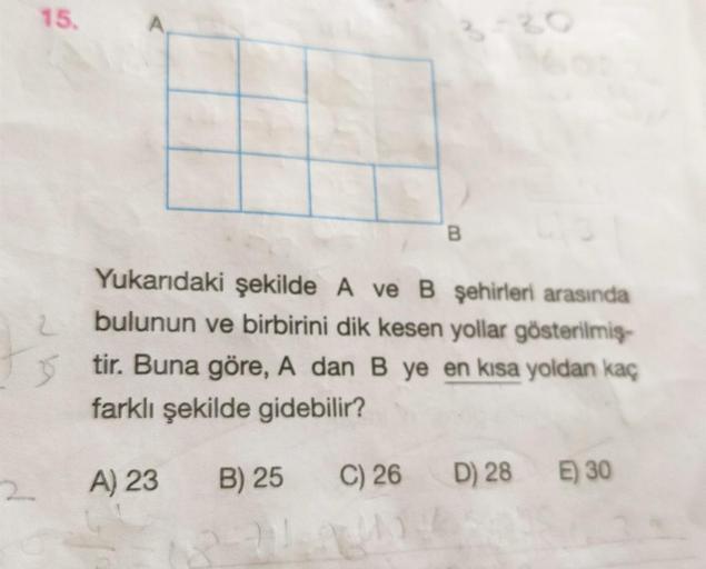 15.
2
B
2
Yukarıdaki şekilde A ve B şehirleri arasında
bulunun ve birbirini dik kesen yollar gösterilmiş
3 tir. Buna göre, A dan B ye en kısa yoldan kaç
farklı şekilde gidebilir?
A) 23
B) 25
C) 26
D) 28
E) 30
