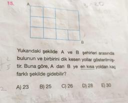 15.
2
B
2
Yukarıdaki şekilde A ve B şehirleri arasında
bulunun ve birbirini dik kesen yollar gösterilmiş
3 tir. Buna göre, A dan B ye en kısa yoldan kaç
farklı şekilde gidebilir?
A) 23
B) 25
C) 26
D) 28
E) 30
