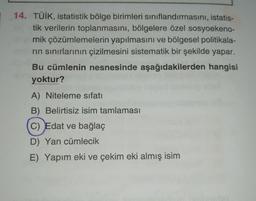 14. TÜİK, istatistik bölge birimleri sınıflandırmasını, istatis-
tik verilerin toplanmasını, bölgelere özel sosyoekeno-
mik çözümlemelerin yapılmasını ve bölgesel politikala-
rin sınırlarının çizilmesini sistematik bir şekilde yapar.
Bu cümlenin nesnesinde aşağıdakilerden hangisi
yoktur?
A) Niteleme sıfatı
B) Belirtisiz isim tamlaması
C) Edat ve bağlaç
D) Yan cümlecik
E) Yapım eki ve çekim eki almış isim
