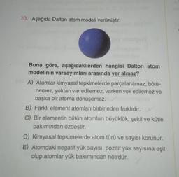 10. Aşağıda Dalton atom modeli verilmiştir.
Buna göre, aşağıdakilerden hangisi Dalton atom
modelinin varsayımları arasında yer almaz?
A) Atomlar kimyasal tepkimelerde parçalanamaz, bölü-
nemez, yoktan var edilemez, varken yok edilemez ve
başka bir atoma dönüşemez.
B) Farklı element atomları birbirinden farklıdır.
C) Bir elementin bütün atomları büyüklük, şekil ve kütle
bakımından özdeştir.
D) Kimyasal tepkimelerde atom türü ve sayısı korunur.
E) Atomdaki negatif yük sayısı, pozitif yük sayısına eşit
olup atomlar yük bakımından nötrdür.
