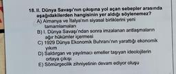 18. II. Dünya Savaşı'nın çıkışına yol açan sebepler arasında
aşağıdakilerden hangisinin yer aldığı söylenemez?
A) Almanya ve İtalya'nın siyasal birliklerini yeni
tamamlamaları
B) I. Dünya Savaşı'ndan sonra imzalanan antlaşmaların
ağır hükümler içermesi
C) 1929 Dünya Ekonomik Buhranı'nın yarattığı ekonomik
yıkım
D) Saldırgan ve yayılmacı emeller taşıyan ideolojilerin
ortaya çıkışı
E) Sömürgecilik zihniyetinin devam ediyor oluşu
