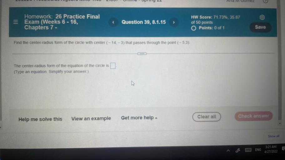 ULUUTTUUUUUUUUUUUUU 200
UNI
Sly 22
Alid Collez
Homework: 26 Practice Final
= Exam (Weeks 6 - 16,
Chapters 7 -
<
Question 39, 8.1.15
HW Score: 71.73%, 35.87
of 50 points
O Points: 0 of 1
Save
Find the center-radius form of the circle with center (-14, -3) that passes through the point (-5,3).
The center-radius form of the equation of the circle is
(Type an equation. Simplify your answer)
Check answer
Clear all
Get more help
View an example
Help me solve this
Show all
Ę
ENG
3:21 AM
4/27/2022